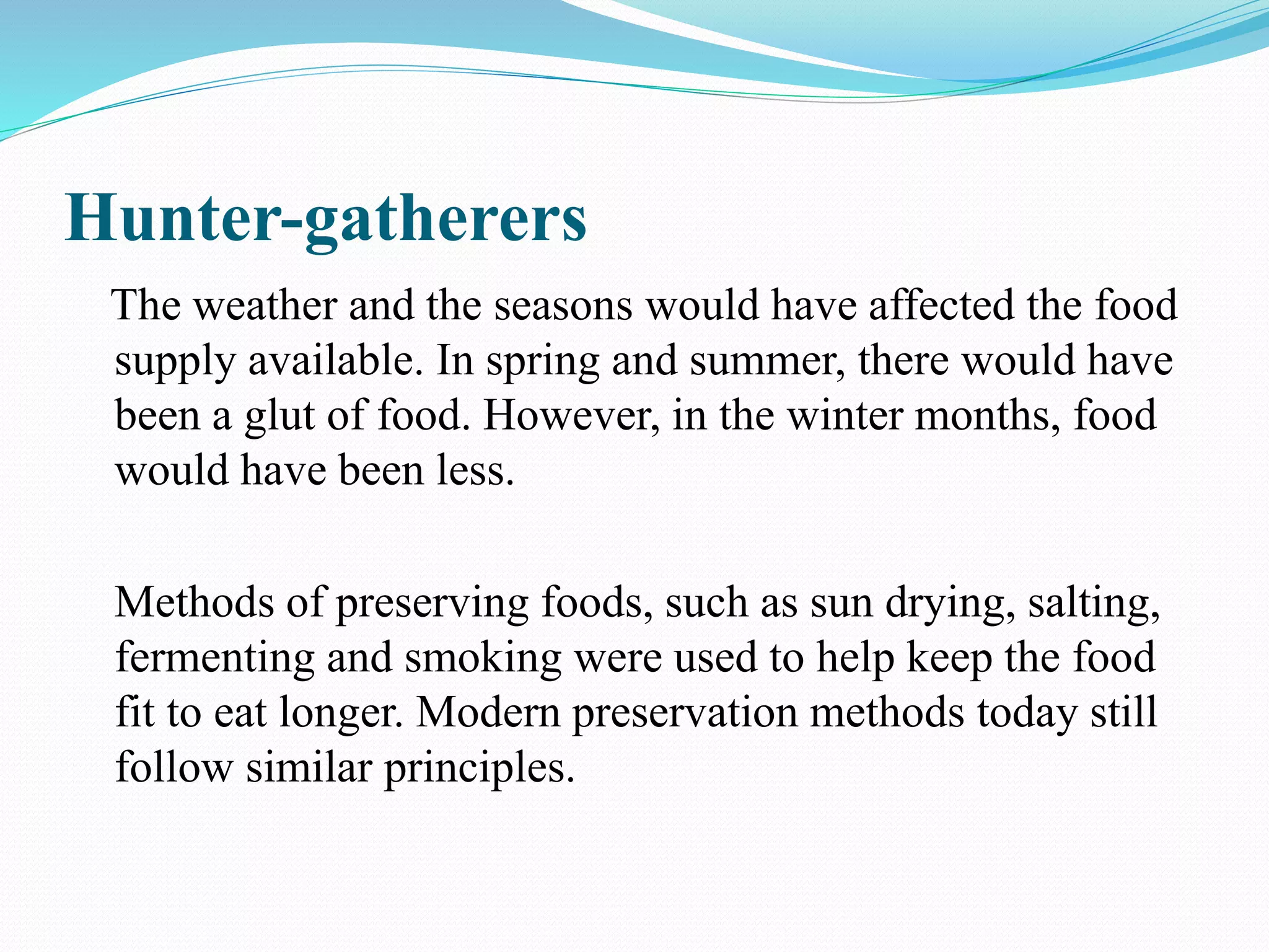 Hunter-gatherers
The weather and the seasons would have affected the food
supply available. In spring and summer, there would have
been a glut of food. However, in the winter months, food
would have been less.
Methods of preserving foods, such as sun drying, salting,
fermenting and smoking were used to help keep the food
fit to eat longer. Modern preservation methods today still
follow similar principles.
 