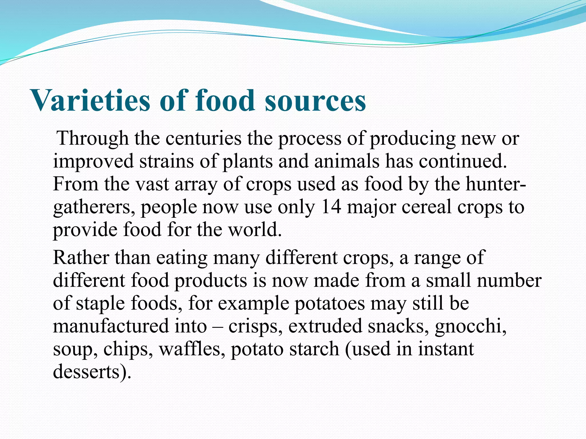 Varieties of food sources
Through the centuries the process of producing new or
improved strains of plants and animals has continued.
From the vast array of crops used as food by the hunter-
gatherers, people now use only 14 major cereal crops to
provide food for the world.
Rather than eating many different crops, a range of
different food products is now made from a small number
of staple foods, for example potatoes may still be
manufactured into – crisps, extruded snacks, gnocchi,
soup, chips, waffles, potato starch (used in instant
desserts).
 