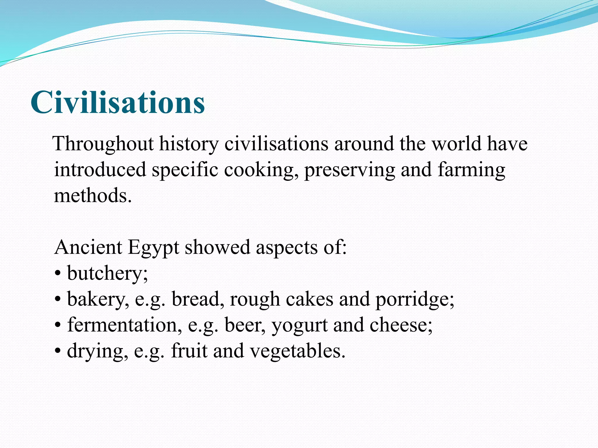 Civilisations
Throughout history civilisations around the world have
introduced specific cooking, preserving and farming
methods.
Ancient Egypt showed aspects of:
• butchery;
• bakery, e.g. bread, rough cakes and porridge;
• fermentation, e.g. beer, yogurt and cheese;
• drying, e.g. fruit and vegetables.
 