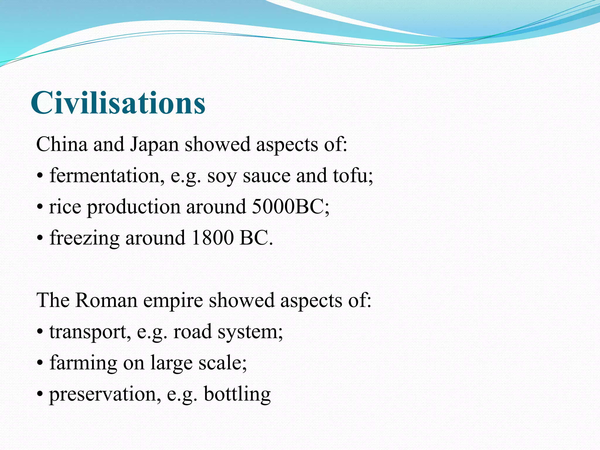 Civilisations
China and Japan showed aspects of:
• fermentation, e.g. soy sauce and tofu;
• rice production around 5000BC;
• freezing around 1800 BC.
The Roman empire showed aspects of:
• transport, e.g. road system;
• farming on large scale;
• preservation, e.g. bottling
 