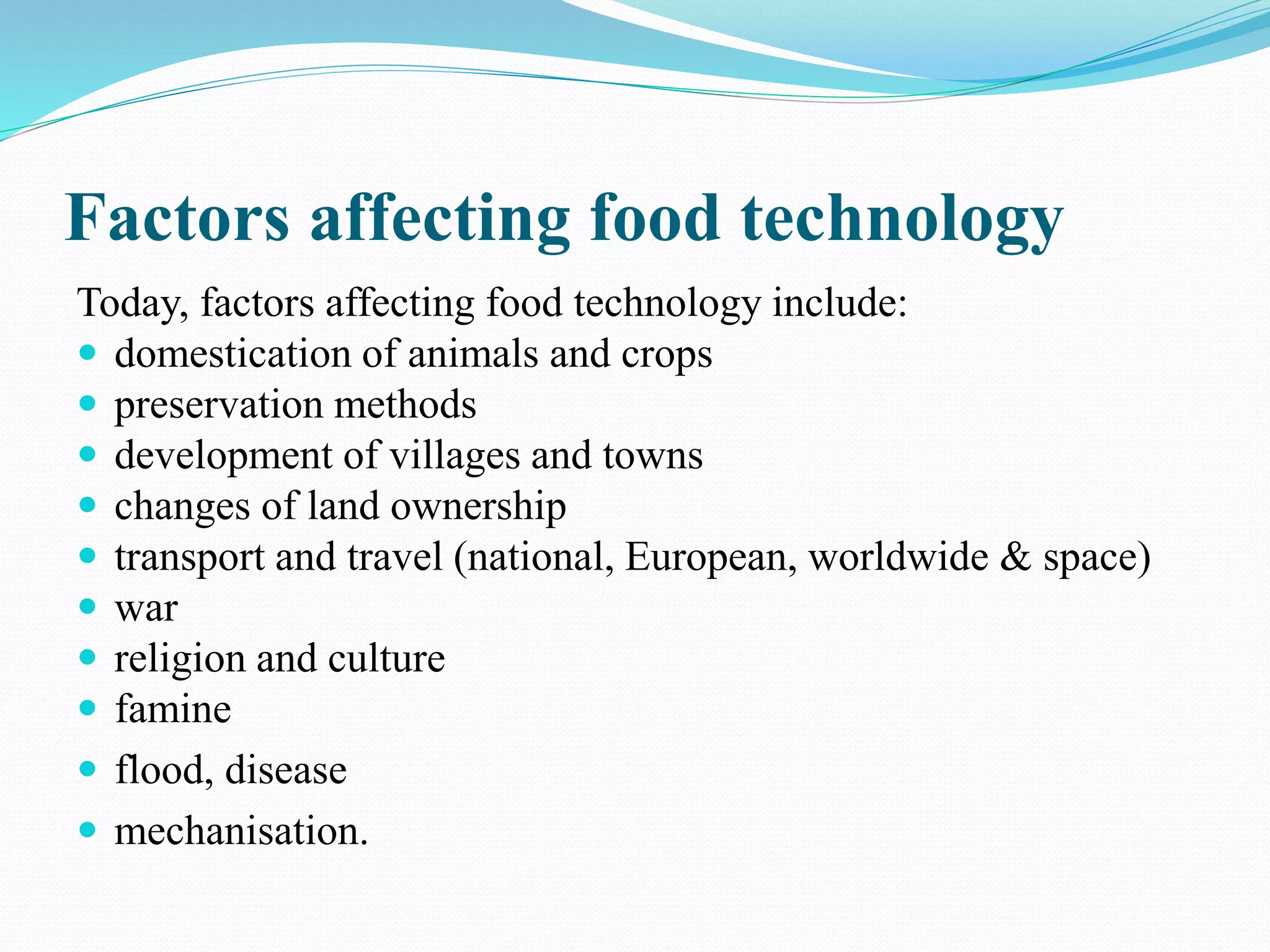 Factors affecting food technology
Today, factors affecting food technology include:
 domestication of animals and crops
 preservation methods
 development of villages and towns
 changes of land ownership
 transport and travel (national, European, worldwide & space)
 war
 religion and culture
 famine
 flood, disease
 mechanisation.
 