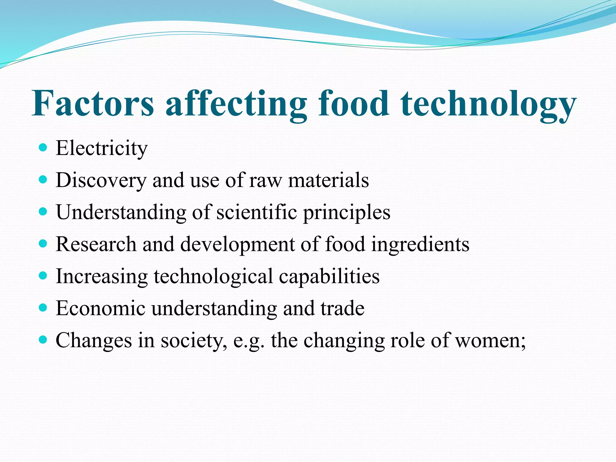 Factors affecting food technology
 Electricity
 Discovery and use of raw materials
 Understanding of scientific principles
 Research and development of food ingredients
 Increasing technological capabilities
 Economic understanding and trade
 Changes in society, e.g. the changing role of women;
 