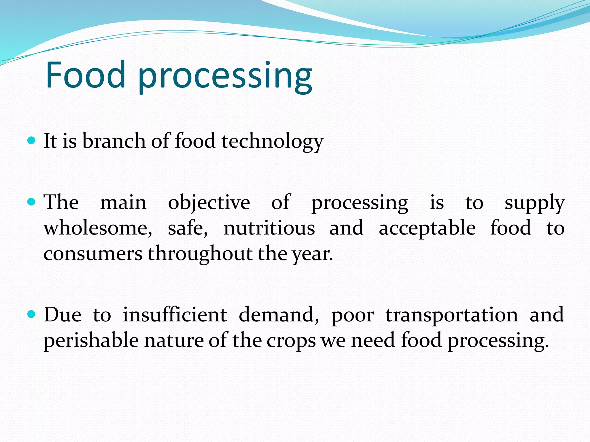 Food processing
 It is branch of food technology
 The main objective of processing is to supply
wholesome, safe, nutritious and acceptable food to
consumers throughout the year.
 Due to insufficient demand, poor transportation and
perishable nature of the crops we need food processing.
 