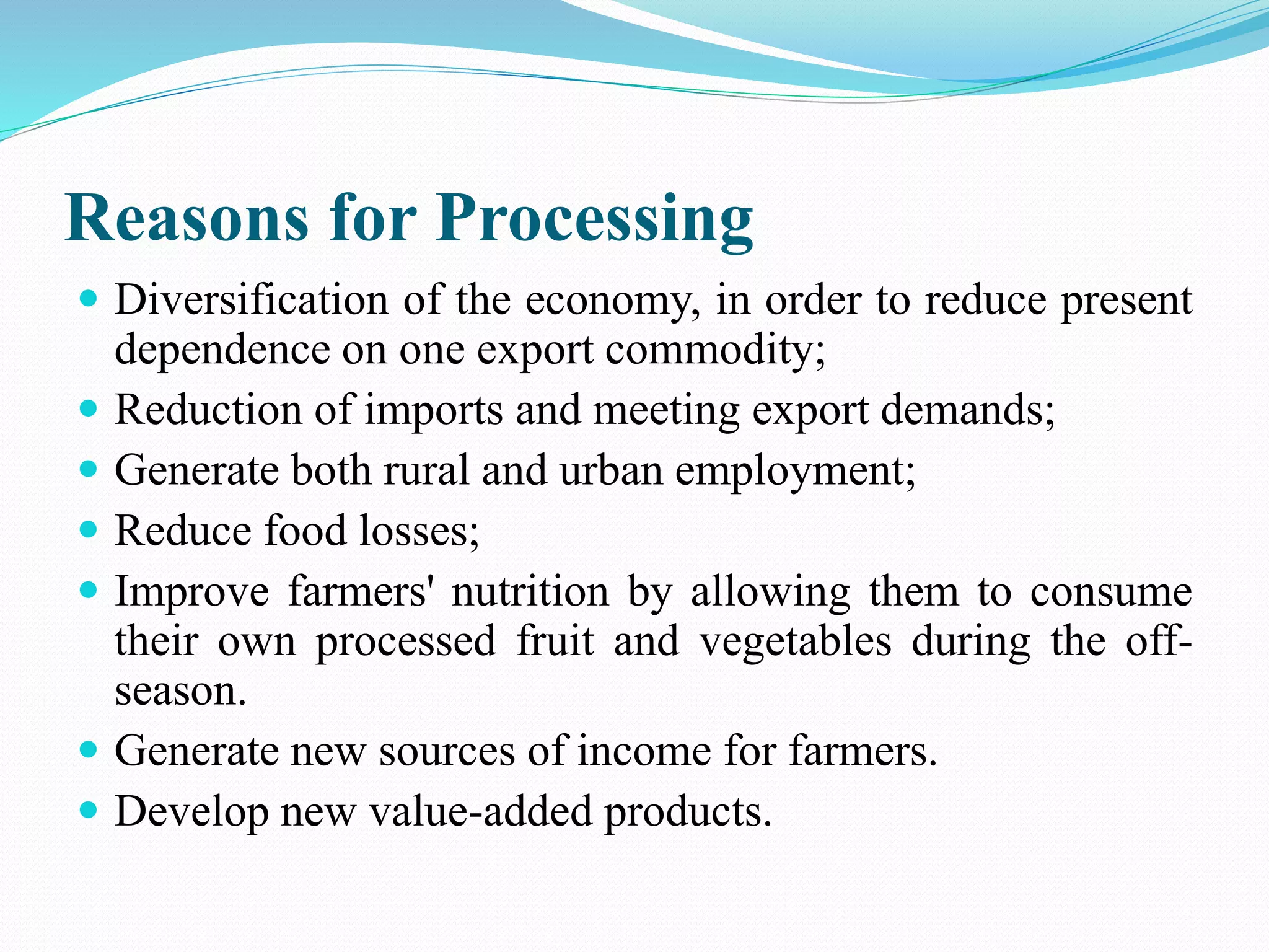 Reasons for Processing
 Diversification of the economy, in order to reduce present
dependence on one export commodity;
 Reduction of imports and meeting export demands;
 Generate both rural and urban employment;
 Reduce food losses;
 Improve farmers' nutrition by allowing them to consume
their own processed fruit and vegetables during the off-
season.
 Generate new sources of income for farmers.
 Develop new value-added products.
 