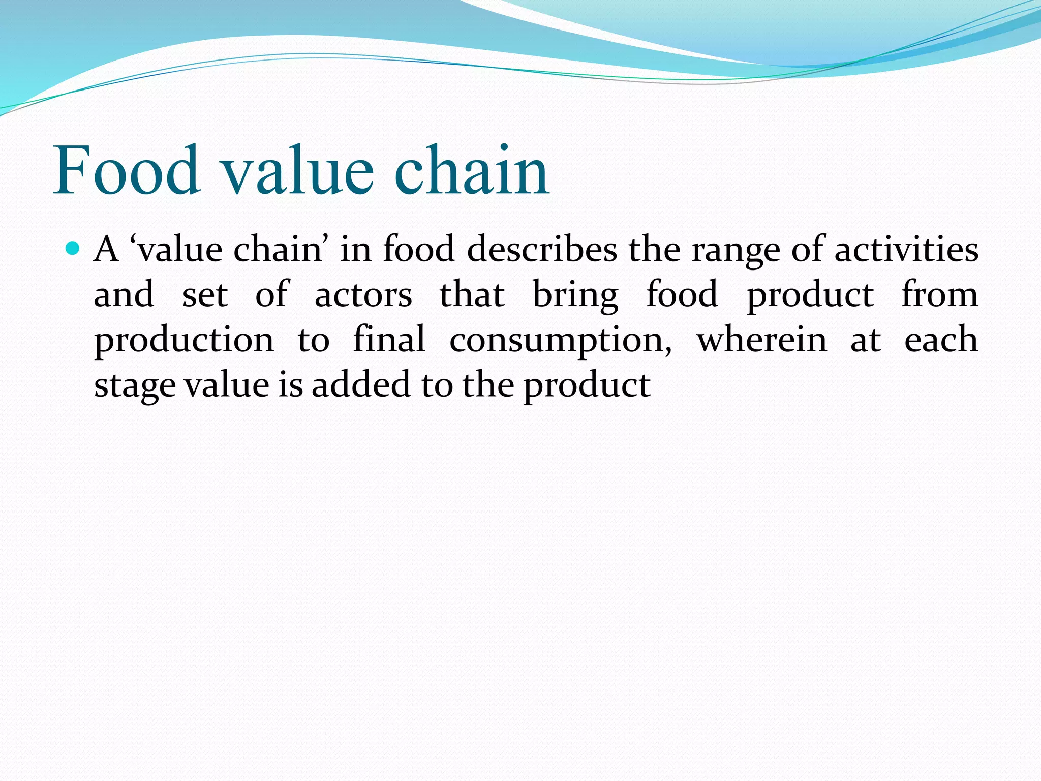Food value chain
 A ‘value chain’ in food describes the range of activities
and set of actors that bring food product from
production to final consumption, wherein at each
stage value is added to the product
 