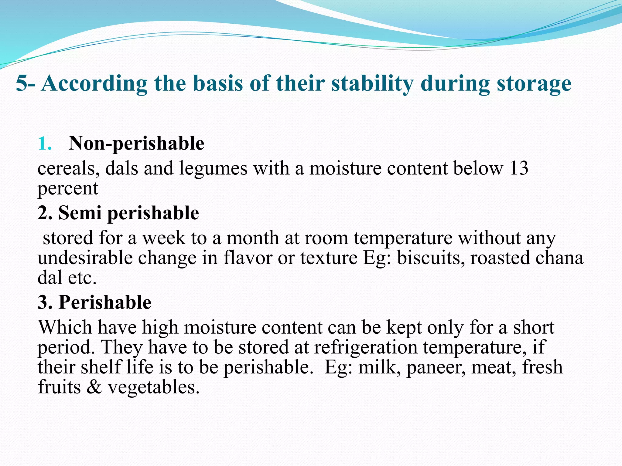 5- According the basis of their stability during storage
1. Non-perishable
cereals, dals and legumes with a moisture content below 13
percent
2. Semi perishable
stored for a week to a month at room temperature without any
undesirable change in flavor or texture Eg: biscuits, roasted chana
dal etc.
3. Perishable
Which have high moisture content can be kept only for a short
period. They have to be stored at refrigeration temperature, if
their shelf life is to be perishable. Eg: milk, paneer, meat, fresh
fruits & vegetables.
 