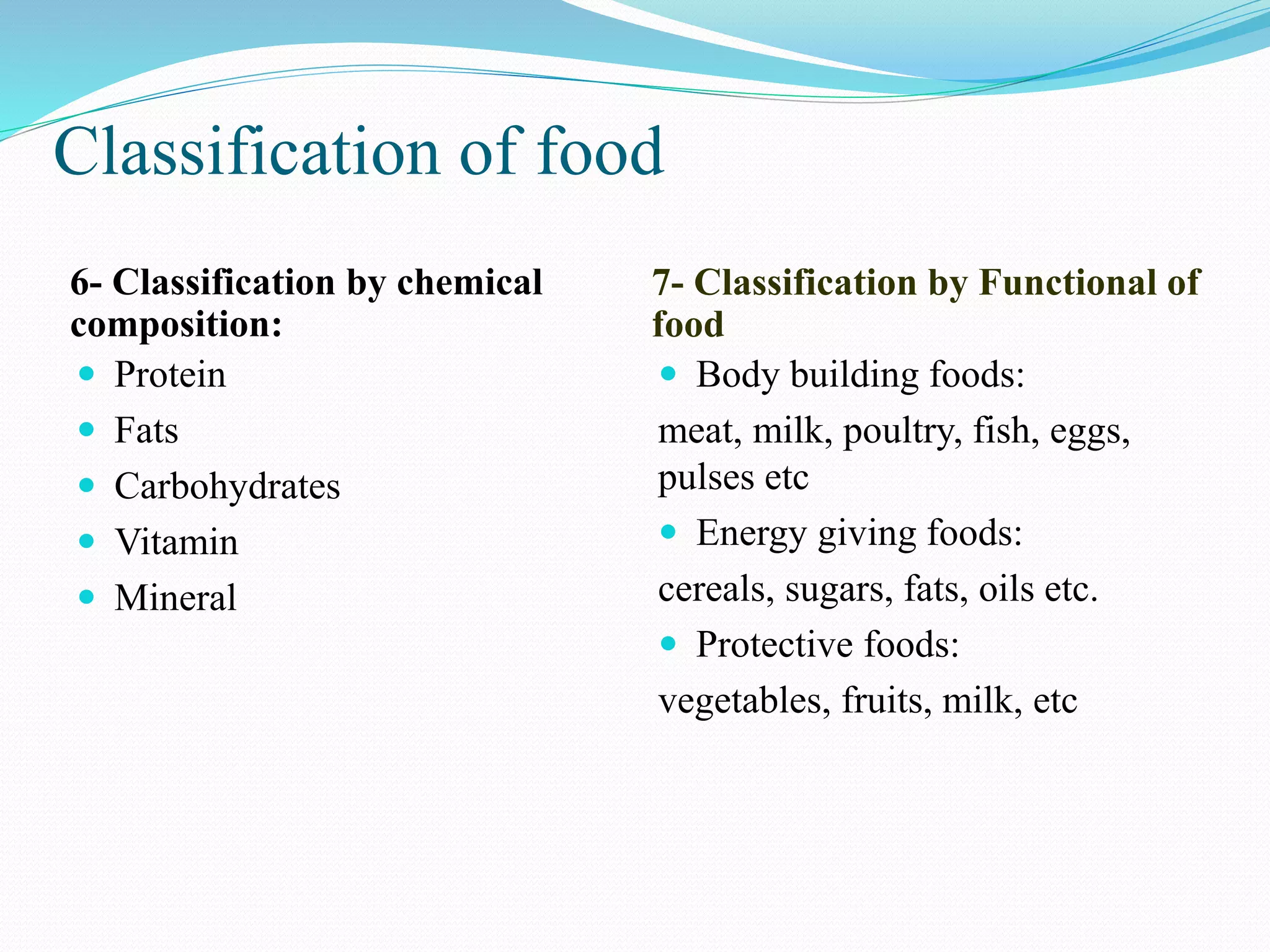 Classification of food
6- Classification by chemical
composition:
7- Classification by Functional of
food
 Protein
 Fats
 Carbohydrates
 Vitamin
 Mineral
 Body building foods:
meat, milk, poultry, fish, eggs,
pulses etc
 Energy giving foods:
cereals, sugars, fats, oils etc.
 Protective foods:
vegetables, fruits, milk, etc
 