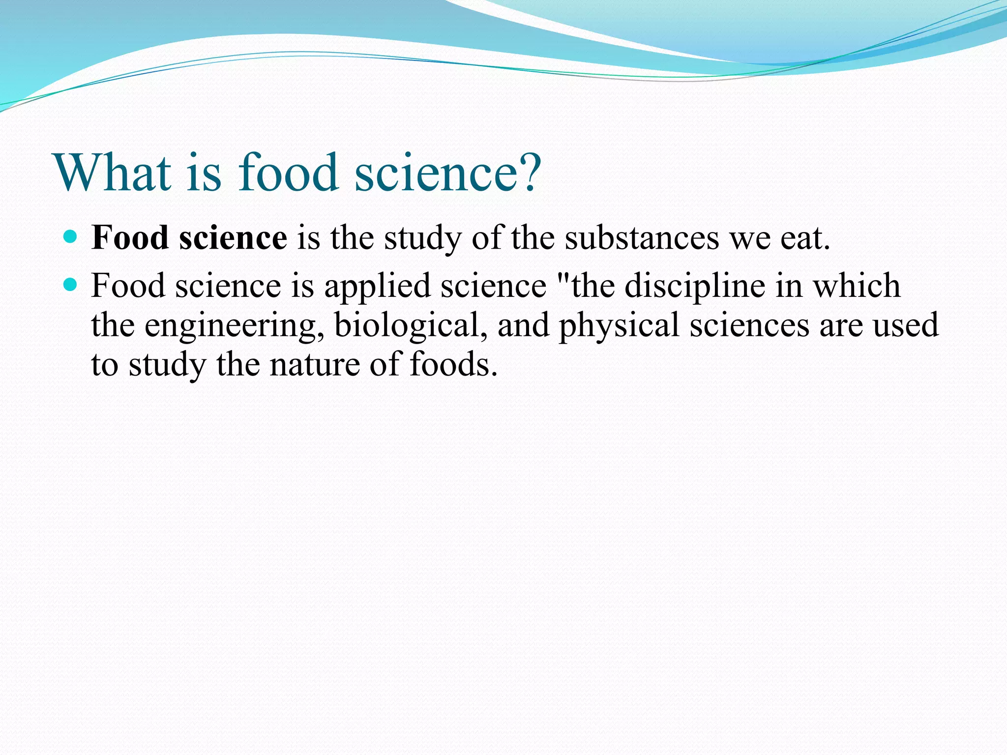 What is food science?
 Food science is the study of the substances we eat.
 Food science is applied science "the discipline in which
the engineering, biological, and physical sciences are used
to study the nature of foods.
 