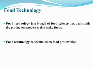 Food Technology
 Food technology is a branch of food science that deals with
the production processes that make foods.
 Food technology concentrated on food preservation
 
