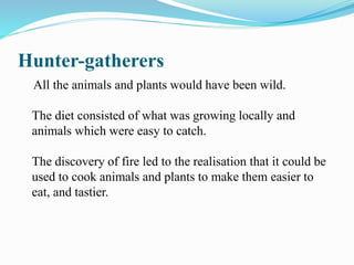 Hunter-gatherers
All the animals and plants would have been wild.
The diet consisted of what was growing locally and
animals which were easy to catch.
The discovery of fire led to the realisation that it could be
used to cook animals and plants to make them easier to
eat, and tastier.
 