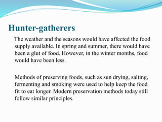 Hunter-gatherers
The weather and the seasons would have affected the food
supply available. In spring and summer, there would have
been a glut of food. However, in the winter months, food
would have been less.
Methods of preserving foods, such as sun drying, salting,
fermenting and smoking were used to help keep the food
fit to eat longer. Modern preservation methods today still
follow similar principles.
 