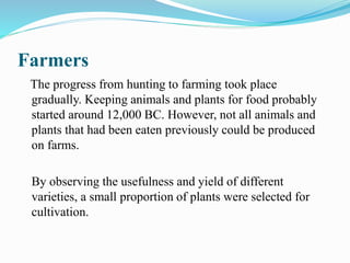 Farmers
The progress from hunting to farming took place
gradually. Keeping animals and plants for food probably
started around 12,000 BC. However, not all animals and
plants that had been eaten previously could be produced
on farms.
By observing the usefulness and yield of different
varieties, a small proportion of plants were selected for
cultivation.
 