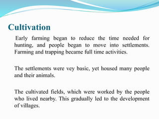 Cultivation
Early farming began to reduce the time needed for
hunting, and people began to move into settlements.
Farming and trapping became full time activities.
The settlements were vey basic, yet housed many people
and their animals.
The cultivated fields, which were worked by the people
who lived nearby. This gradually led to the development
of villages.
 
