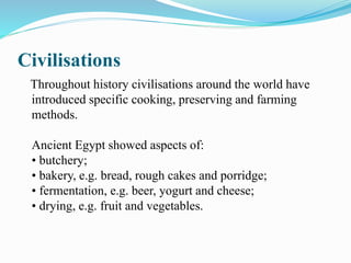 Civilisations
Throughout history civilisations around the world have
introduced specific cooking, preserving and farming
methods.
Ancient Egypt showed aspects of:
• butchery;
• bakery, e.g. bread, rough cakes and porridge;
• fermentation, e.g. beer, yogurt and cheese;
• drying, e.g. fruit and vegetables.
 