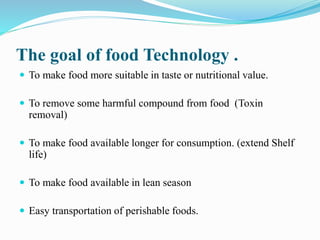 The goal of food Technology .
 To make food more suitable in taste or nutritional value.
 To remove some harmful compound from food (Toxin
removal)
 To make food available longer for consumption. (extend Shelf
life)
 To make food available in lean season
 Easy transportation of perishable foods.
 