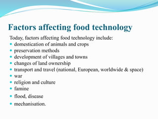 Factors affecting food technology
Today, factors affecting food technology include:
 domestication of animals and crops
 preservation methods
 development of villages and towns
 changes of land ownership
 transport and travel (national, European, worldwide & space)
 war
 religion and culture
 famine
 flood, disease
 mechanisation.
 