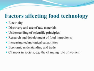 Factors affecting food technology
 Electricity
 Discovery and use of raw materials
 Understanding of scientific principles
 Research and development of food ingredients
 Increasing technological capabilities
 Economic understanding and trade
 Changes in society, e.g. the changing role of women;
 