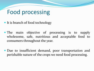 Food processing
 It is branch of food technology
 The main objective of processing is to supply
wholesome, safe, nutritious and acceptable food to
consumers throughout the year.
 Due to insufficient demand, poor transportation and
perishable nature of the crops we need food processing.
 