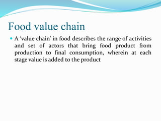 Food value chain
 A ‘value chain’ in food describes the range of activities
and set of actors that bring food product from
production to final consumption, wherein at each
stage value is added to the product
 