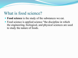 What is food science?
 Food science is the study of the substances we eat.
 Food science is applied science "the discipline in which
the engineering, biological, and physical sciences are used
to study the nature of foods.
 