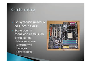 18
Le système nerveux
de l’ ordinateur.
Socle pour la
connexion de tous les
composants:
Microprocesseur
Mémoire vive
Horloges
Ports d’accés
 