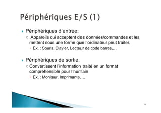 27
Périphériques d’entrée:
Appareils qui acceptent des données/commandes et les
mettent sous une forme que l’ordinateur peut traiter.
Ex. : Souris, Clavier, Lecteur de code barres,…
Périphériques de sortie:
Convertissent l’information traité en un format
compréhensible pour l’humain
Ex. : Moniteur, Imprimante,…
 