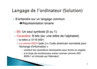 33
S’entendre sur un langage commun
Représentation binaire
Bit: Un seul symbole (0 ou 1)
Caractère: 8 bits (ex: une lettre de l’alphabet)
la lettre a: 0110 0001
La norme ASCII [aski ] (« Code américain normalisé pour
l'échange d'information »
contient les caractères nécessaires pour écrire en anglais.
à la base de nombreuses autres normes comme ISO
8859-1 et Unicode qui l'étendent.
 