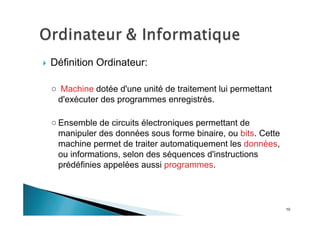 10
Définition Ordinateur:
Machine dotée d'une unité de traitement lui permettant
d'exécuter des programmes enregistrés.
Ensemble de circuits électroniques permettant de
manipuler des données sous forme binaire, ou bits. Cette
machine permet de traiter automatiquement les données,
ou informations, selon des séquences d'instructions
prédéfinies appelées aussi programmes.
 