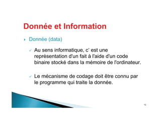 12
Donnée et Information
Donnée (data)
Au sens informatique, c’ est une
représentation d'un fait à l'aide d'un code
binaire stocké dans la mémoire de l'ordinateur.
Le mécanisme de codage doit être connu par
le programme qui traite la donnée.
 