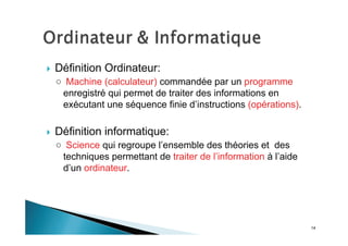14
Définition Ordinateur:
Machine (calculateur) commandée par un programme
enregistré qui permet de traiter des informations en
exécutant une séquence finie d’instructions (opérations).
Définition informatique:
Science qui regroupe l’ensemble des théories et des
techniques permettant de traiter de l’information à l’aide
d’un ordinateur.
 