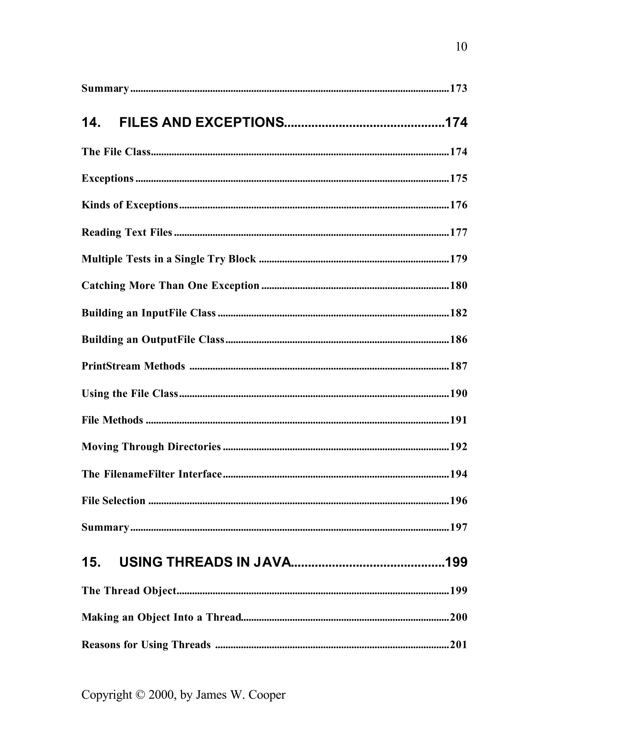 10 Summary ............................................................................................................................173 14. FILES AND EXCEPTIONS...............................................174 The File Class....................................................................................................................174 Exceptions ..........................................................................................................................175 Kinds of Exceptions.........................................................................................................176 Reading Text Files ...........................................................................................................177 Multiple Tests in a Single Try Block ..........................................................................179 Catching More Than One Exception .........................................................................180 Building an InputFile Class ..........................................................................................182 Building an OutputFile Class.......................................................................................186 PrintStream Methods .....................................................................................................187 Using the File Class.........................................................................................................190 File Methods ......................................................................................................................191 Moving Through Directories ........................................................................................192 The FilenameFilter Interface........................................................................................194 File Selection .....................................................................................................................196 Summary............................................................................................................................197 15. USING THREADS IN JAVA.............................................199 The Thread Object..........................................................................................................199 Making an Object Into a Thread.................................................................................200 Reasons for Using Threads ...........................................................................................201 Copyright © 2000, by James W. Cooper 
