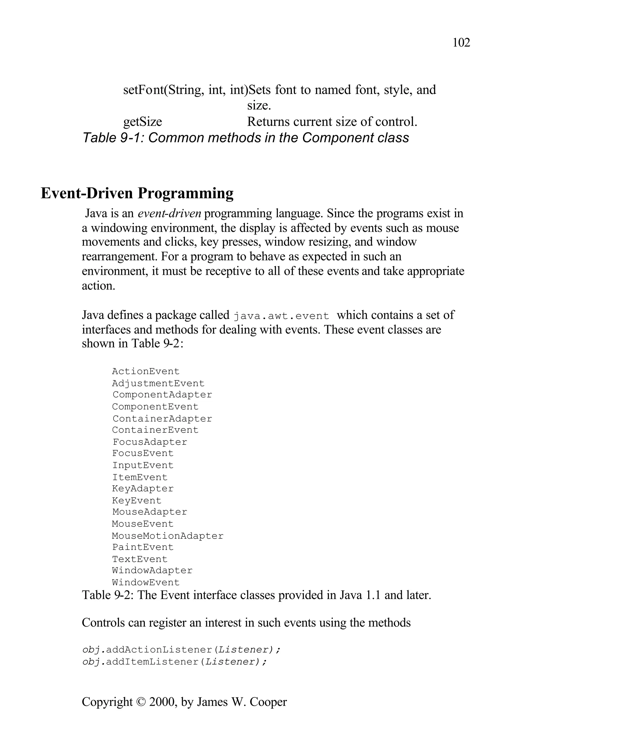 102 setFont(String, int, int)Sets font to named font, style, and size. getSize Returns current size of control. Table 9-1: Common methods in the Component class Event-Driven Programming Java is an event-driven programming language. Since the programs exist in a windowing environment, the display is affected by events such as mouse movements and clicks, key presses, window resizing, and window rearrangement. For a program to behave as expected in such an environment, it must be receptive to all of these events and take appropriate action. Java defines a package called java.awt.event which contains a set of interfaces and methods for dealing with events. These event classes are shown in Table 9-2: ActionEvent AdjustmentEvent ComponentAdapter ComponentEvent ContainerAdapter ContainerEvent FocusAdapter FocusEvent InputEvent ItemEvent KeyAdapter KeyEvent MouseAdapter MouseEvent MouseMotionAdapter PaintEvent TextEvent WindowAdapter WindowEvent Table 9-2: The Event interface classes provided in Java 1.1 and later. Controls can register an interest in such events using the methods obj.addActionListener(Listener); obj.addItemListener(Listener); Copyright © 2000, by James W. Cooper 