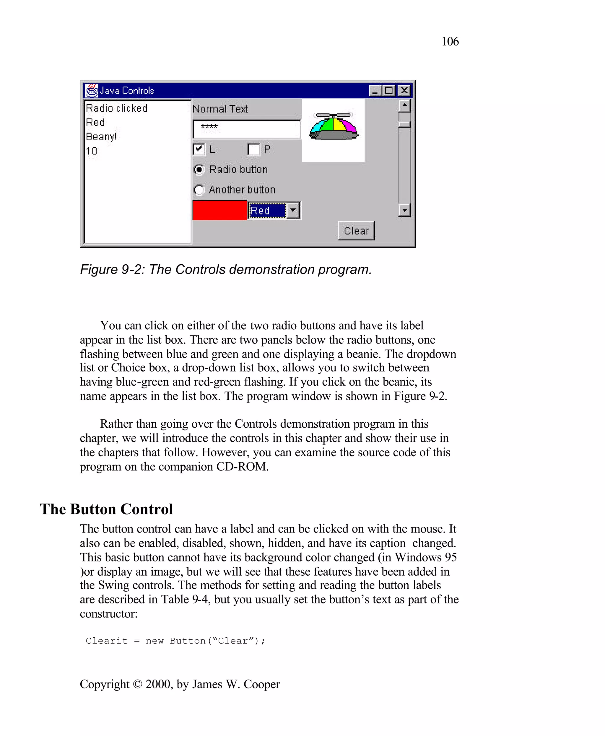 106 Figure 9-2: The Controls demonstration program. You can click on either of the two radio buttons and have its label appear in the list box. There are two panels below the radio buttons, one flashing between blue and green and one displaying a beanie. The dropdown list or Choice box, a drop-down list box, allows you to switch between having blue-green and red-green flashing. If you click on the beanie, its name appears in the list box. The program window is shown in Figure 9-2. Rather than going over the Controls demonstration program in this chapter, we will introduce the controls in this chapter and show their use in the chapters that follow. However, you can examine the source code of this program on the companion CD-ROM. The Button Control The button control can have a label and can be clicked on with the mouse. It also can be enabled, disabled, shown, hidden, and have its caption changed. This basic button cannot have its background color changed (in Windows 95 )or display an image, but we will see that these features have been added in the Swing controls. The methods for setting and reading the button labels are described in Table 9-4, but you usually set the button’s text as part of the constructor: Clearit = new Button(“Clear”); Copyright © 2000, by James W. Cooper 