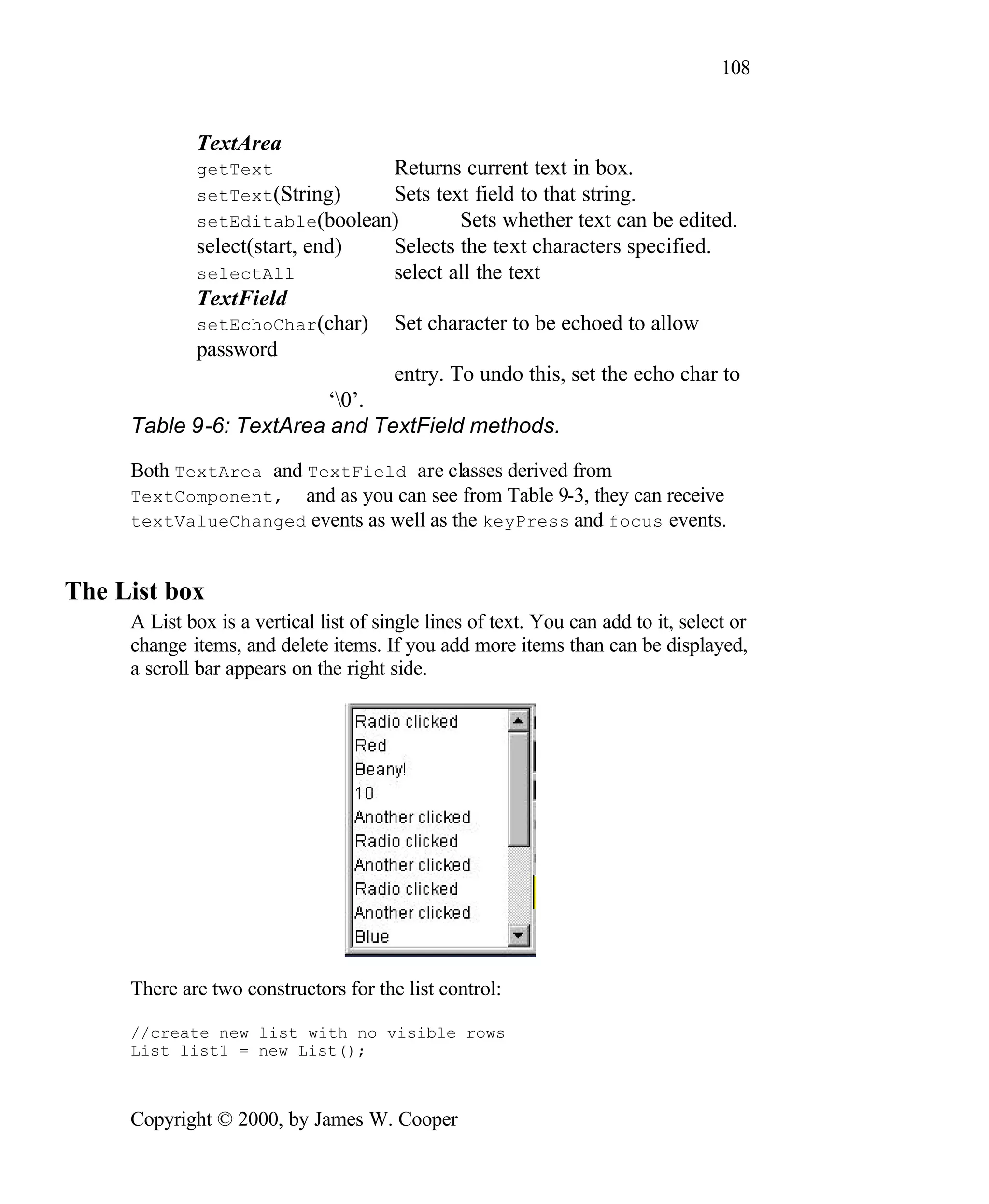 108 TextArea getText Returns current text in box. setText(String) Sets text field to that string. setEditable(boolean) Sets whether text can be edited. select(start, end) Selects the text characters specified. selectAll select all the text TextField setEchoChar(char) Set character to be echoed to allow password entry. To undo this, set the echo char to ‘0’. Table 9-6: TextArea and TextField methods. Both TextArea and TextField are classes derived from TextComponent, and as you can see from Table 9-3, they can receive textValueChanged events as well as the keyPress and focus events. The List box A List box is a vertical list of single lines of text. You can add to it, select or change items, and delete items. If you add more items than can be displayed, a scroll bar appears on the right side. There are two constructors for the list control: //create new list with no visible rows List list1 = new List(); Copyright © 2000, by James W. Cooper 