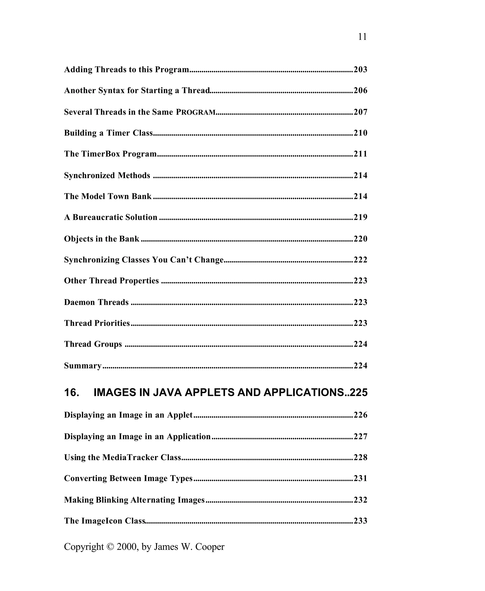 11 Adding Threads to this Program.................................................................................203 Another Syntax for Starting a Thread.......................................................................206 Several Threads in the Same PROGRAM....................................................................207 Building a Timer Class...................................................................................................210 The TimerBox Program.................................................................................................211 Synchronized Methods ...................................................................................................214 The Model Town Bank ...................................................................................................214 A Bureaucratic Solution ................................................................................................219 Objects in the Bank .........................................................................................................220 Synchronizing Classes You Can’t Change................................................................222 Other Thread Properties ...............................................................................................223 Daemon Threads ..............................................................................................................223 Thread Priorities..............................................................................................................223 Thread Groups .................................................................................................................224 Summary............................................................................................................................224 16. IMAGES IN JAVA APPLETS AND APPLICATIONS..225 Displaying an Image in an Applet...............................................................................226 Displaying an Image in an Application......................................................................227 Using the MediaTracker Class.....................................................................................228 Converting Between Image Types...............................................................................231 Making Blinking Alternating Images.........................................................................232 The ImageIcon Class.......................................................................................................233 Copyright © 2000, by James W. Cooper 