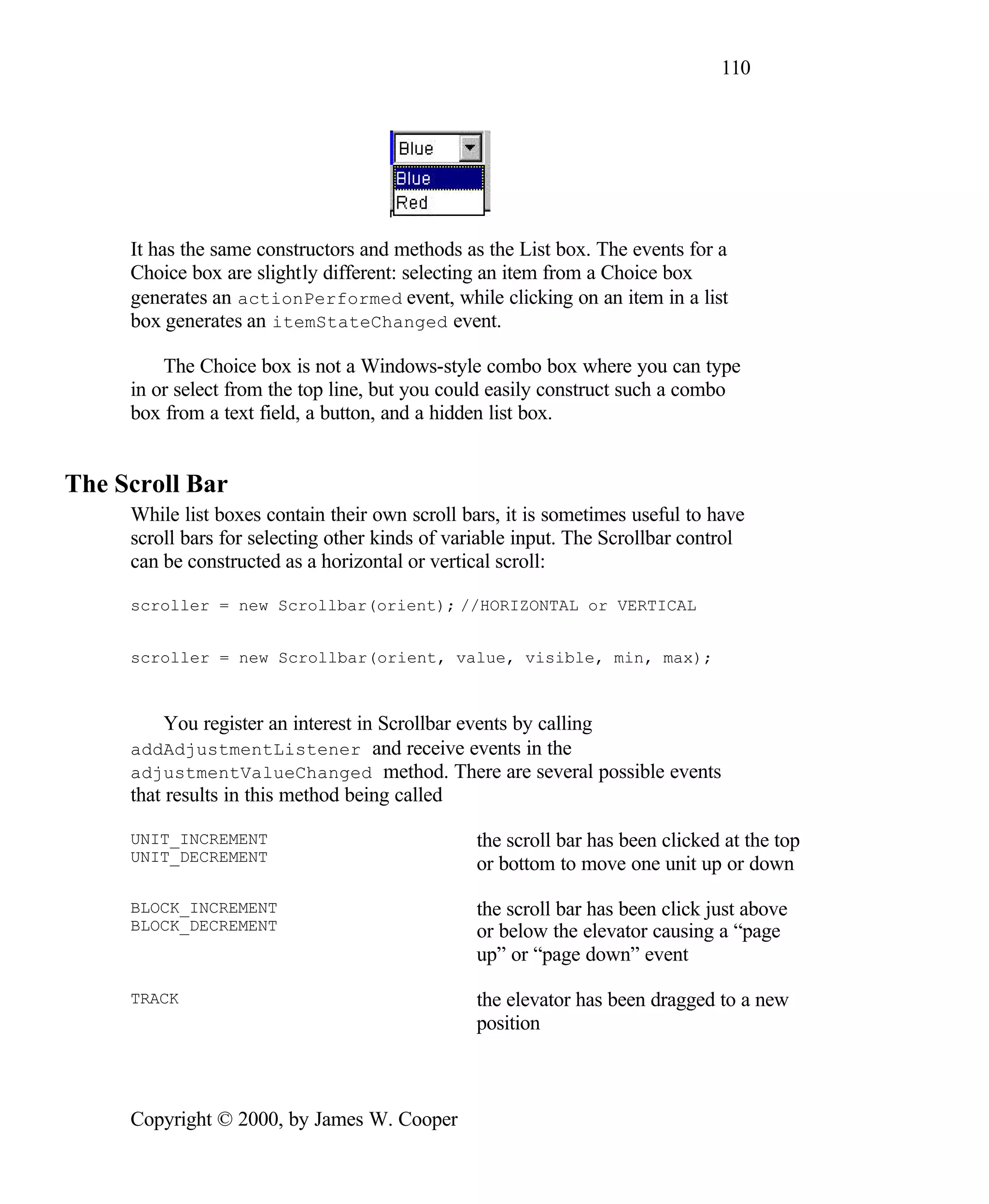 110 It has the same constructors and methods as the List box. The events for a Choice box are slightly different: selecting an item from a Choice box generates an actionPerformed event, while clicking on an item in a list box generates an itemStateChanged event. The Choice box is not a Windows-style combo box where you can type in or select from the top line, but you could easily construct such a combo box from a text field, a button, and a hidden list box. The Scroll Bar While list boxes contain their own scroll bars, it is sometimes useful to have scroll bars for selecting other kinds of variable input. The Scrollbar control can be constructed as a horizontal or vertical scroll: scroller = new Scrollbar(orient); //HORIZONTAL or VERTICAL scroller = new Scrollbar(orient, value, visible, min, max); You register an interest in Scrollbar events by calling addAdjustmentListener and receive events in the adjustmentValueChanged method. There are several possible events that results in this method being called UNIT_INCREMENT the scroll bar has been clicked at the top UNIT_DECREMENT or bottom to move one unit up or down BLOCK_INCREMENT the scroll bar has been click just above BLOCK_DECREMENT or below the elevator causing a “page up” or “page down” event TRACK the elevator has been dragged to a new position Copyright © 2000, by James W. Cooper 