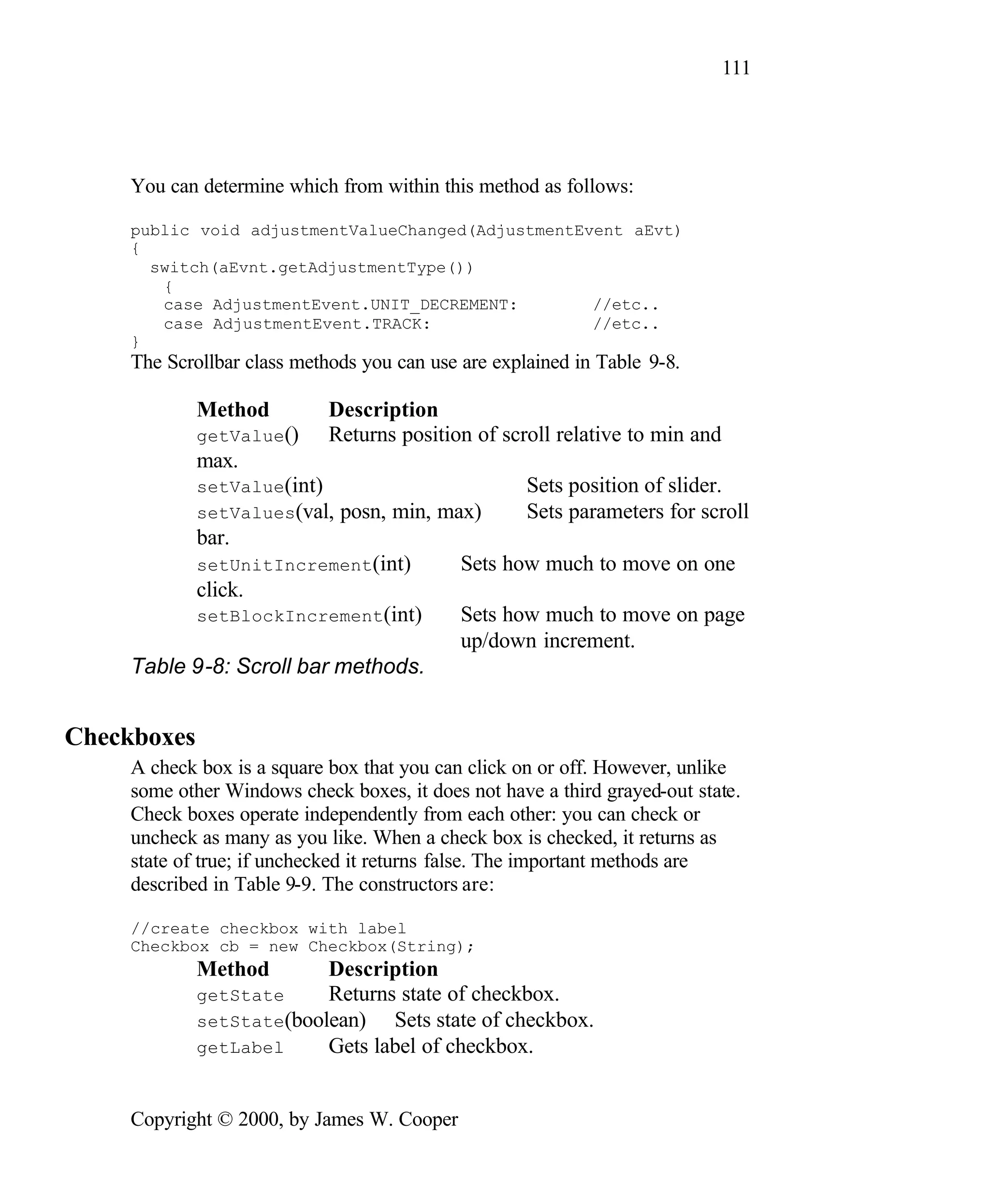 111 You can determine which from within this method as follows: public void adjustmentValueChanged(AdjustmentEvent aEvt) { switch(aEvnt.getAdjustmentType()) { case AdjustmentEvent.UNIT_DECREMENT: //etc.. case AdjustmentEvent.TRACK: //etc.. } The Scrollbar class methods you can use are explained in Table 9-8. Method Description getValue() Returns position of scroll relative to min and max. setValue(int) Sets position of slider. setValues(val, posn, min, max) Sets parameters for scroll bar. setUnitIncrement(int) Sets how much to move on one click. setBlockIncrement(int) Sets how much to move on page up/down increment. Table 9-8: Scroll bar methods. Checkboxes A check box is a square box that you can click on or off. However, unlike some other Windows check boxes, it does not have a third grayed-out state. Check boxes operate independently from each other: you can check or uncheck as many as you like. When a check box is checked, it returns as state of true; if unchecked it returns false. The important methods are described in Table 9-9. The constructors are: //create checkbox with label Checkbox cb = new Checkbox(String); Method Description getState Returns state of checkbox. setState(boolean) Sets state of checkbox. getLabel Gets label of checkbox. Copyright © 2000, by James W. Cooper 