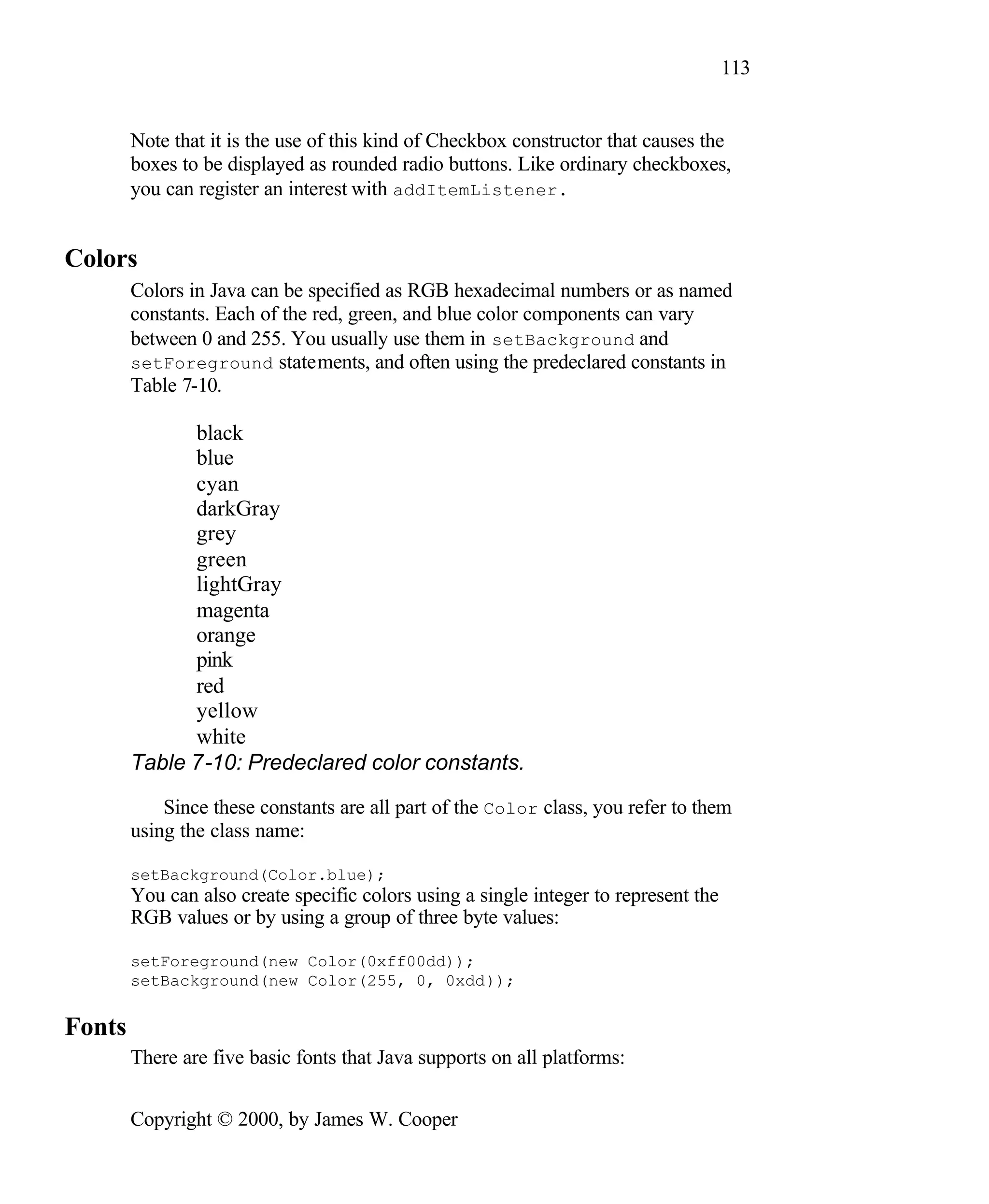 113 Note that it is the use of this kind of Checkbox constructor that causes the boxes to be displayed as rounded radio buttons. Like ordinary checkboxes, you can register an interest with addItemListener. Colors Colors in Java can be specified as RGB hexadecimal numbers or as named constants. Each of the red, green, and blue color components can vary between 0 and 255. You usually use them in setBackground and setForeground statements, and often using the predeclared constants in Table 7-10. black blue cyan darkGray grey green lightGray magenta orange pink red yellow white Table 7-10: Predeclared color constants. Since these constants are all part of the Color class, you refer to them using the class name: setBackground(Color.blue); You can also create specific colors using a single integer to represent the RGB values or by using a group of three byte values: setForeground(new Color(0xff00dd)); setBackground(new Color(255, 0, 0xdd)); Fonts There are five basic fonts that Java supports on all platforms: Copyright © 2000, by James W. Cooper 