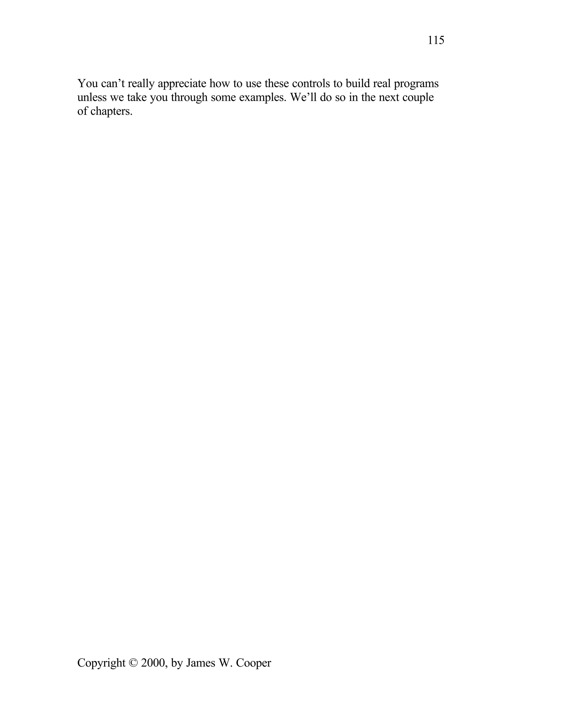 115 You can’t really appreciate how to use these controls to build real programs unless we take you through some examples. We’ll do so in the next couple of chapters. Copyright © 2000, by James W. Cooper 