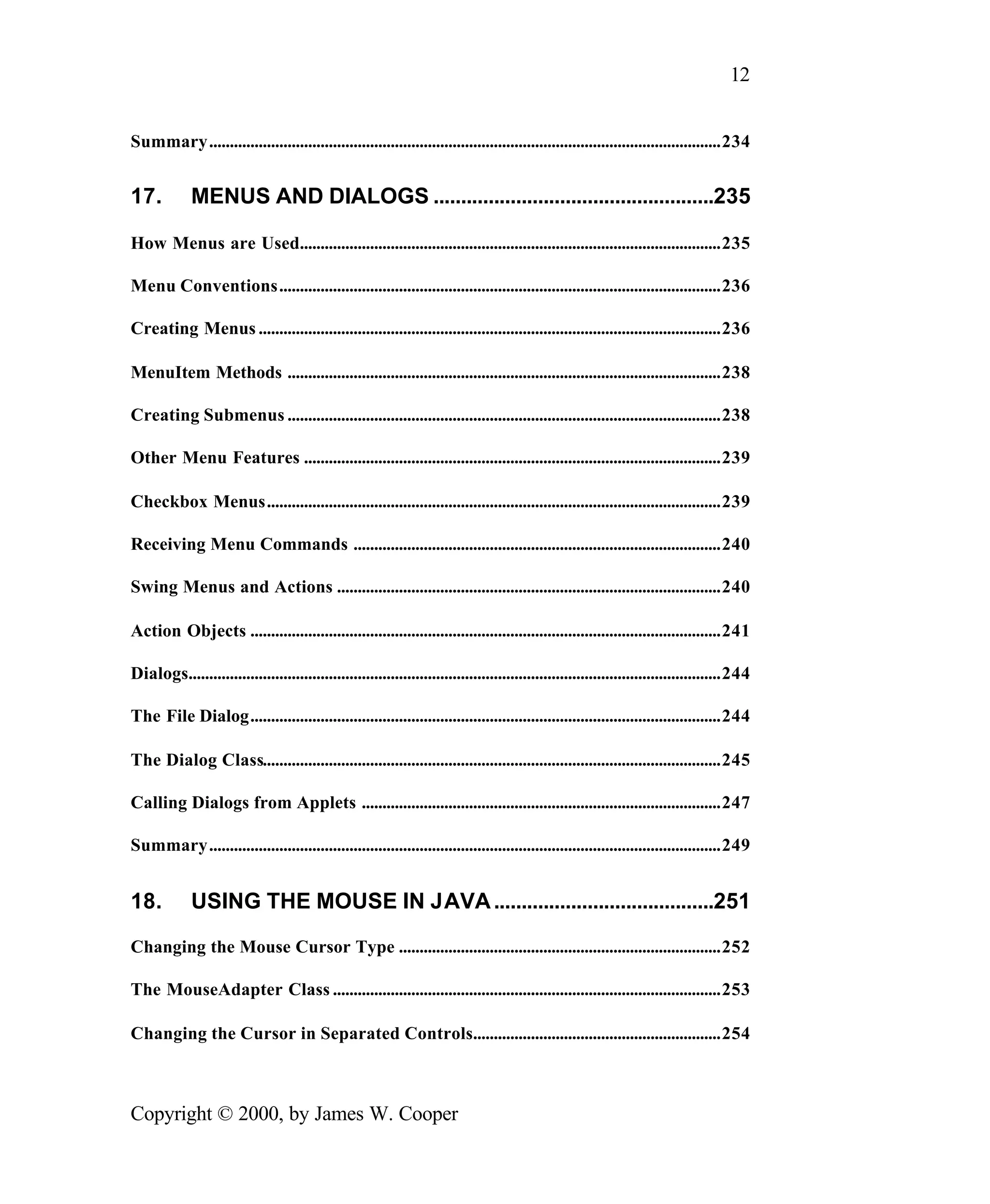 12 Summary............................................................................................................................234 17. MENUS AND DIALOGS ...................................................235 How Menus are Used......................................................................................................235 Menu Conventions...........................................................................................................236 Creating Menus ................................................................................................................236 MenuItem Methods .........................................................................................................238 Creating Submenus .........................................................................................................238 Other Menu Features .....................................................................................................239 Checkbox Menus..............................................................................................................239 Receiving Menu Commands .........................................................................................240 Swing Menus and Actions .............................................................................................240 Action Objects ..................................................................................................................241 Dialogs.................................................................................................................................244 The File Dialog..................................................................................................................244 The Dialog Class...............................................................................................................245 Calling Dialogs from Applets .......................................................................................247 Summary............................................................................................................................249 18. USING THE MOUSE IN JAVA ........................................251 Changing the Mouse Cursor Type ..............................................................................252 The MouseAdapter Class ..............................................................................................253 Changing the Cursor in Separated Controls............................................................254 Copyright © 2000, by James W. Cooper 