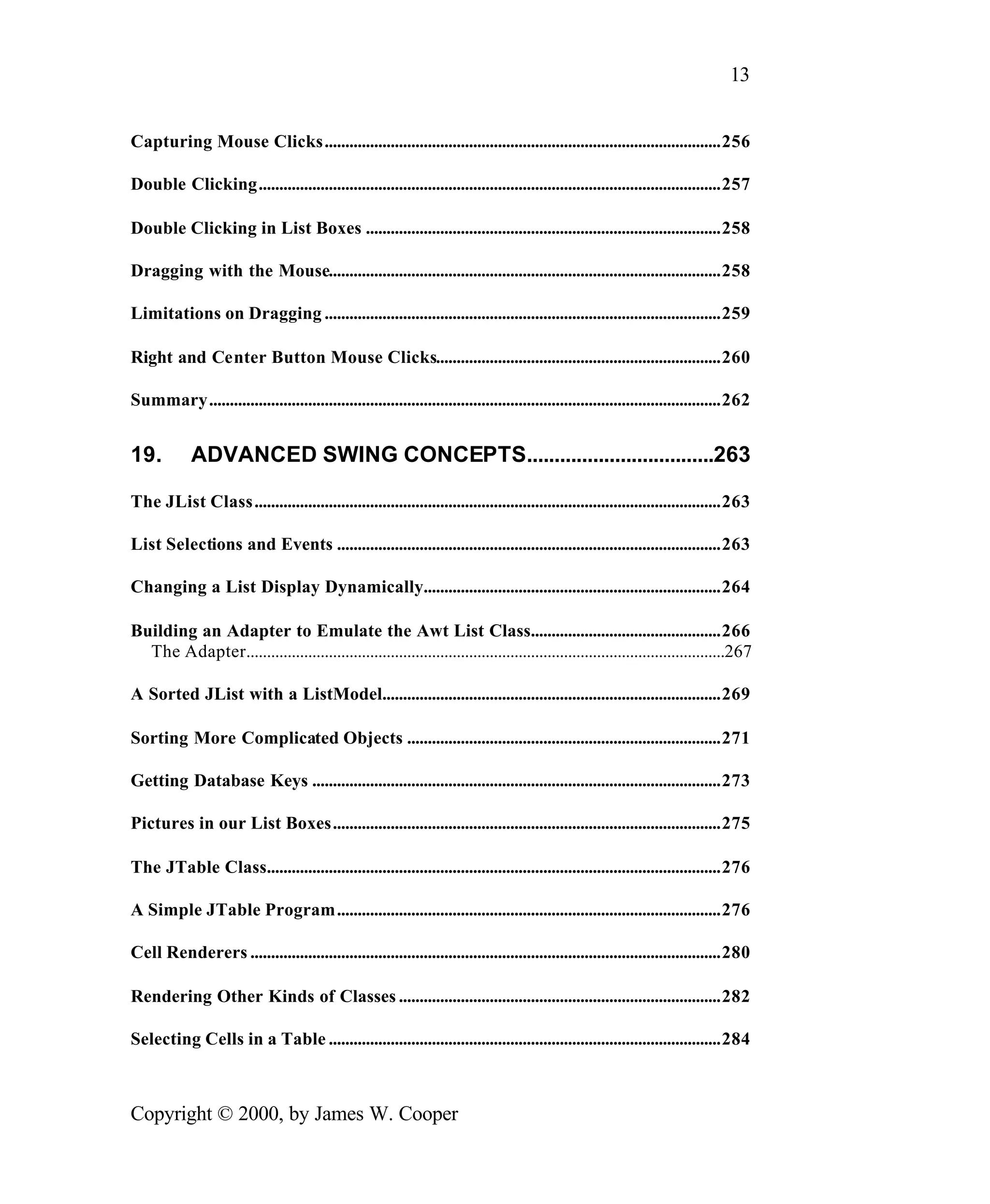 13 Capturing Mouse Clicks................................................................................................256 Double Clicking................................................................................................................257 Double Clicking in List Boxes ......................................................................................258 Dragging with the Mouse...............................................................................................258 Limitations on Dragging ................................................................................................259 Right and Center Button Mouse Clicks.....................................................................260 Summary............................................................................................................................262 19. ADVANCED SWING CONCEPTS..................................263 The JList Class.................................................................................................................263 List Selections and Events .............................................................................................263 Changing a List Display Dynamically........................................................................264 Building an Adapter to Emulate the Awt List Class..............................................266 The Adapter....................................................................................................................267 A Sorted JList with a ListModel..................................................................................269 Sorting More Complicated Objects ............................................................................271 Getting Database Keys ...................................................................................................273 Pictures in our List Boxes..............................................................................................275 The JTable Class..............................................................................................................276 A Simple JTable Program.............................................................................................276 Cell Renderers ..................................................................................................................280 Rendering Other Kinds of Classes ..............................................................................282 Selecting Cells in a Table ...............................................................................................284 Copyright © 2000, by James W. Cooper 