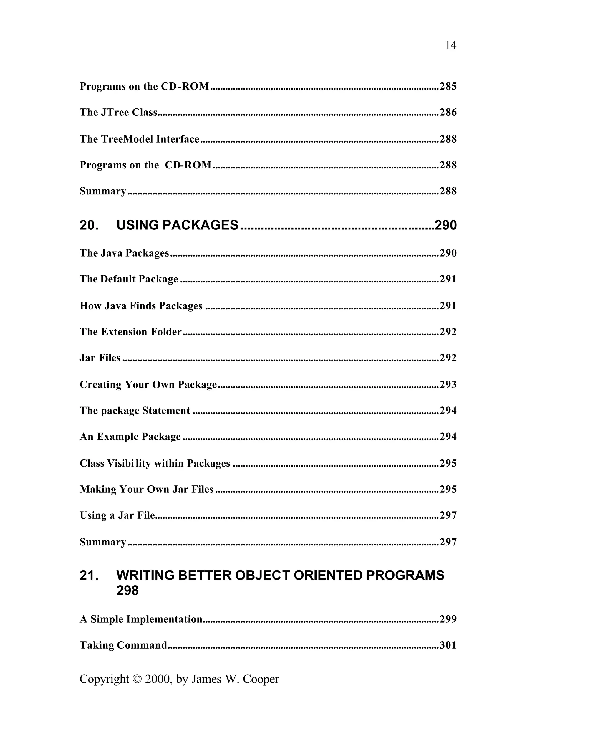 14 Programs on the CD-ROM ...........................................................................................285 The JTree Class................................................................................................................286 The TreeModel Interface...............................................................................................288 Programs on the CD-ROM ..........................................................................................288 Summary............................................................................................................................288 20. USING PACKAGES ..........................................................290 The Java Packages...........................................................................................................290 The Default Package .......................................................................................................291 How Java Finds Packages .............................................................................................291 The Extension Folder......................................................................................................292 Jar Files ..............................................................................................................................292 Creating Your Own Package........................................................................................293 The package Statement ..................................................................................................294 An Example Package ......................................................................................................294 Class Visibi lity within Packages ..................................................................................295 Making Your Own Jar Files .........................................................................................295 Using a Jar File.................................................................................................................297 Summary............................................................................................................................297 21. WRITING BETTER OBJECT ORIENTED PROGRAMS 298 A Simple Implementation..............................................................................................299 Taking Command............................................................................................................301 Copyright © 2000, by James W. Cooper 