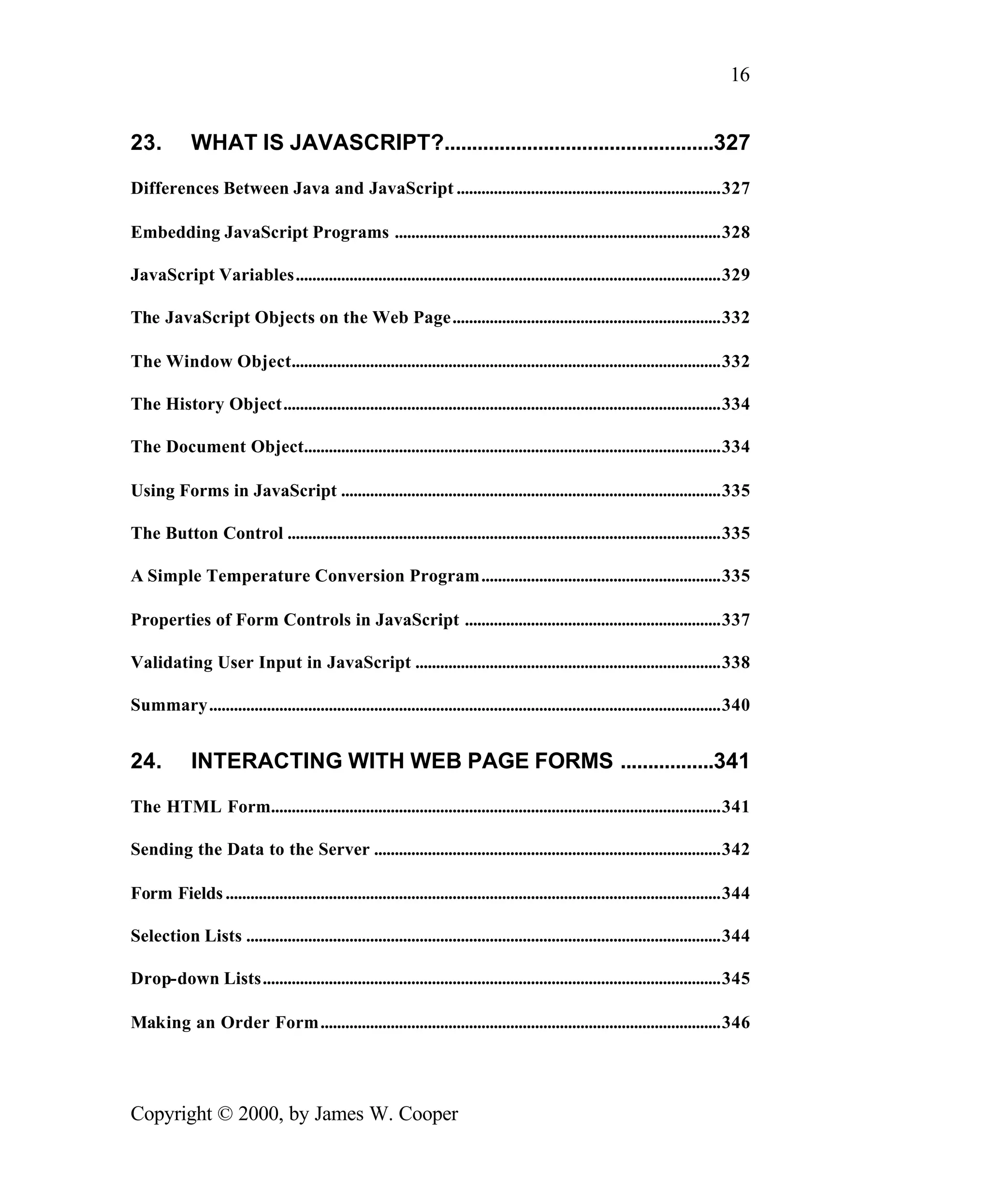 16 23. WHAT IS JAVASCRIPT?.................................................327 Differences Between Java and JavaScript ................................................................327 Embedding JavaScript Programs ...............................................................................328 JavaScript Variables.......................................................................................................329 The JavaScript Objects on the Web Page.................................................................332 The Window Object........................................................................................................332 The History Object..........................................................................................................334 The Document Object.....................................................................................................334 Using Forms in JavaScript ............................................................................................335 The Button Control .........................................................................................................335 A Simple Temperature Conversion Program..........................................................335 Properties of Form Controls in JavaScript ..............................................................337 Validating User Input in JavaScript ..........................................................................338 Summary............................................................................................................................340 24. INTERACTING WITH WEB PAGE FORMS .................341 The HTML Form.............................................................................................................341 Sending the Data to the Server ....................................................................................342 Form Fields ........................................................................................................................344 Selection Lists ...................................................................................................................344 Drop-down Lists...............................................................................................................345 Making an Order Form.................................................................................................346 Copyright © 2000, by James W. Cooper 