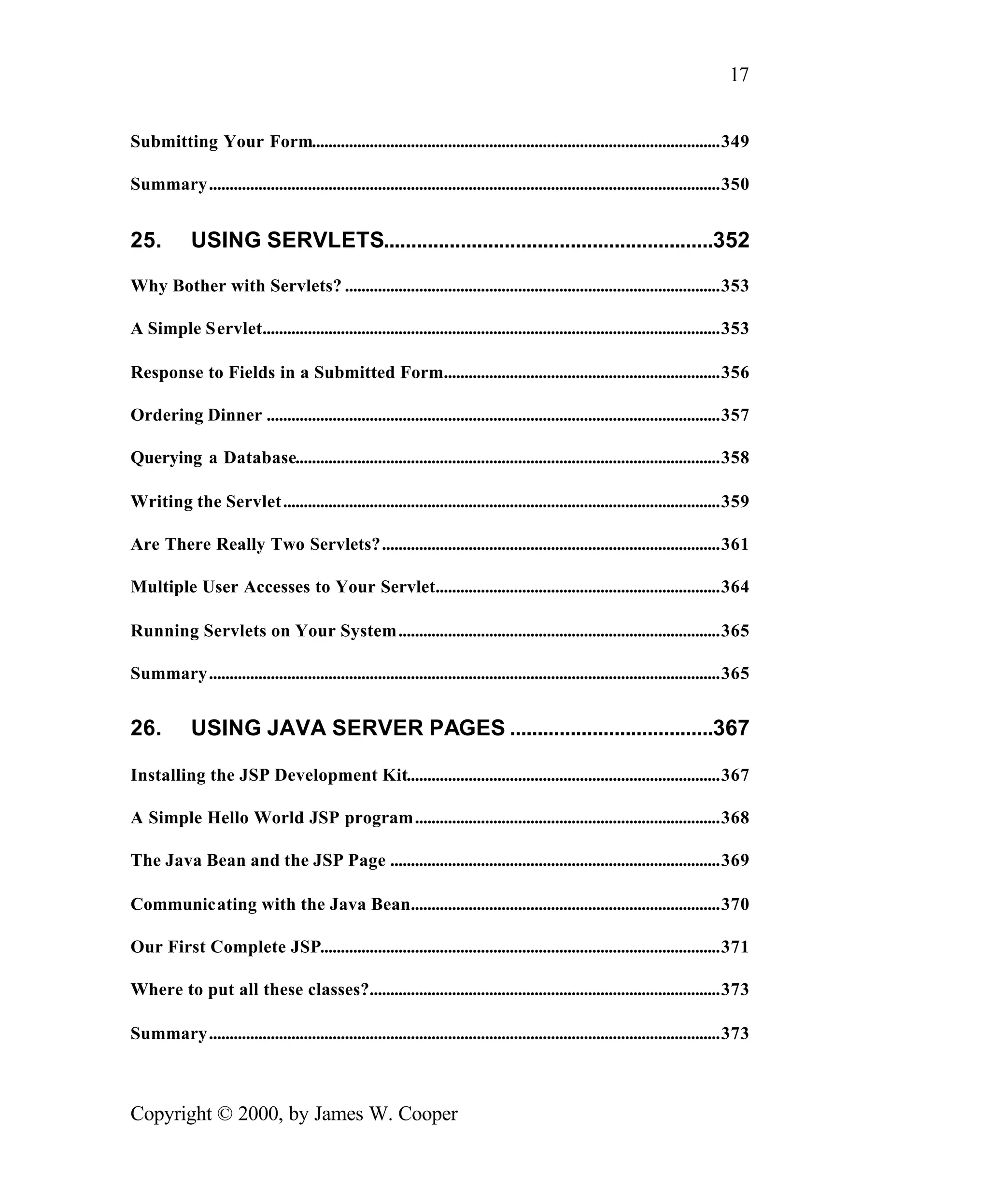 17 Submitting Your Form...................................................................................................349 Summary............................................................................................................................350 25. USING SERVLETS............................................................352 Why Bother with Servlets? ...........................................................................................353 A Simple Servlet...............................................................................................................353 Response to Fields in a Submitted Form...................................................................356 Ordering Dinner ..............................................................................................................357 Querying a Database.......................................................................................................358 Writing the Servlet..........................................................................................................359 Are There Really Two Servlets?..................................................................................361 Multiple User Accesses to Your Servlet.....................................................................364 Running Servlets on Your System..............................................................................365 Summary............................................................................................................................365 26. USING JAVA SERVER PAGES .....................................367 Installing the JSP Development Kit............................................................................367 A Simple Hello World JSP program..........................................................................368 The Java Bean and the JSP Page ................................................................................369 Communicating with the Java Bean...........................................................................370 Our First Complete JSP.................................................................................................371 Where to put all these classes?.....................................................................................373 Summary............................................................................................................................373 Copyright © 2000, by James W. Cooper 