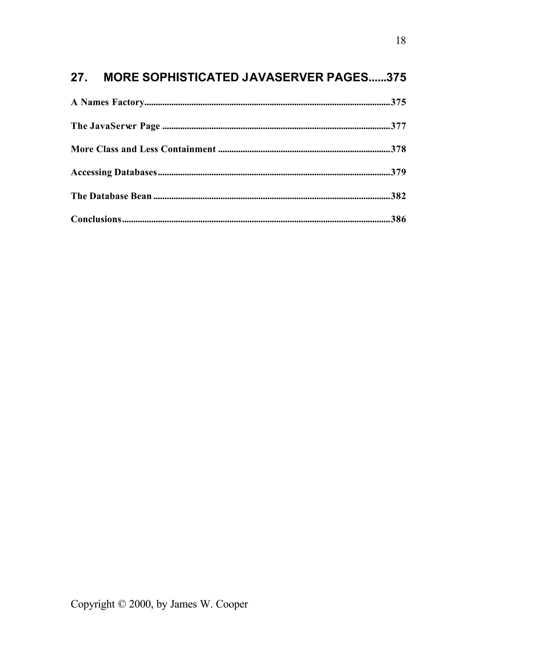 18 27. MORE SOPHISTICATED JAVASERVER PAGES......375 A Names Factory..............................................................................................................375 The JavaServ Page ......................................................................................................377 er More Class and Less Containment .............................................................................378 Accessing Databases........................................................................................................379 The Database Bean ..........................................................................................................382 Conclusions........................................................................................................................386 Copyright © 2000, by James W. Cooper 