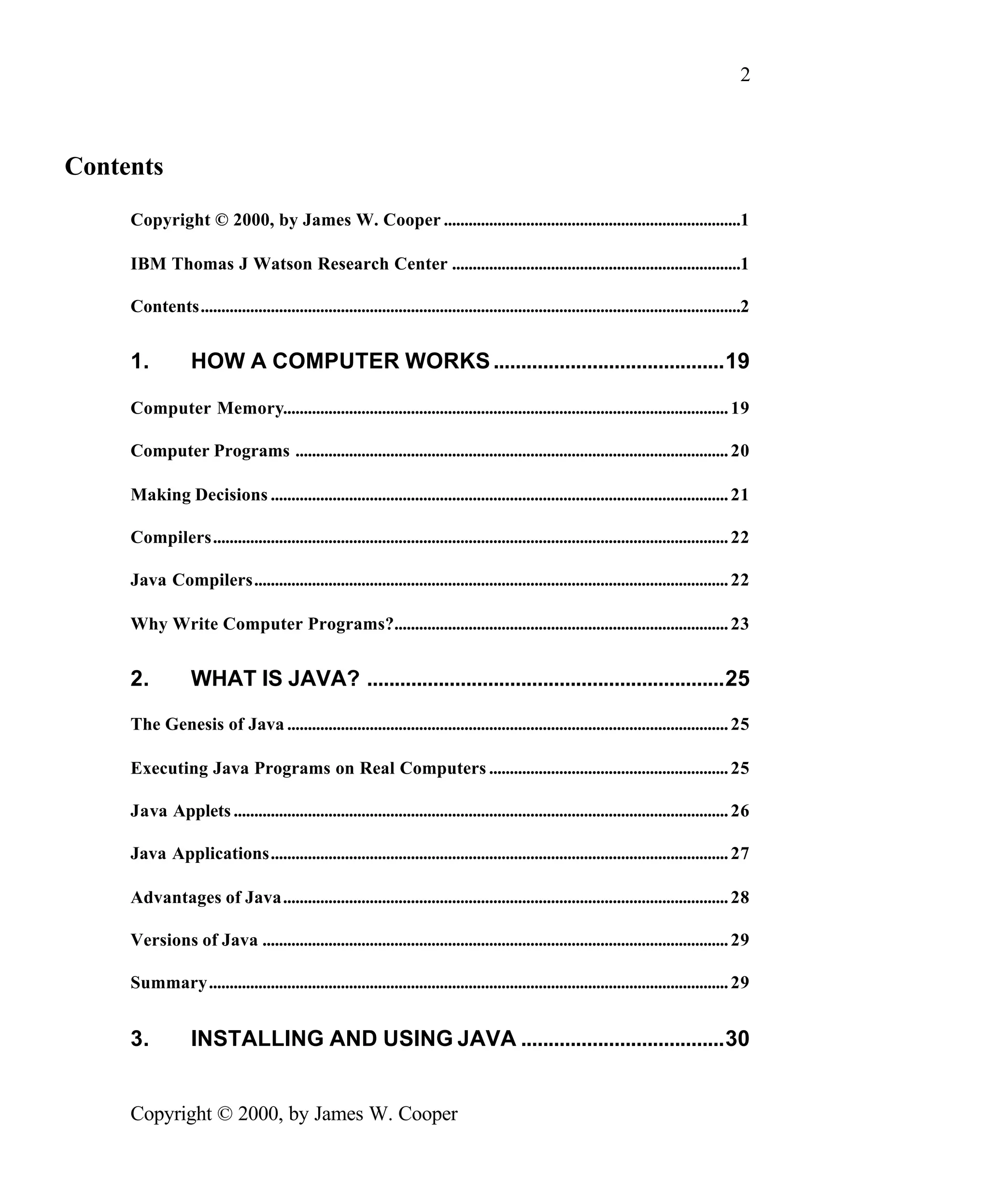 2 Contents Copyright © 2000, by James W. Cooper ........................................................................1 IBM Thomas J Watson Research Center ......................................................................1 Contents...................................................................................................................................2 1. HOW A COMPUTER WORKS ..........................................19 Computer Memory............................................................................................................ 19 Computer Programs ......................................................................................................... 20 Making Decisions ............................................................................................................... 21 Compilers............................................................................................................................. 22 Java Compilers................................................................................................................... 22 Why Write Computer Programs?................................................................................. 23 2. WHAT IS JAVA? .................................................................25 The Genesis of Java ........................................................................................................... 25 Executing Java Programs on Real Computers .......................................................... 25 Java Applets ........................................................................................................................ 26 Java Applications............................................................................................................... 27 Advantages of Java............................................................................................................ 28 Versions of Java ................................................................................................................. 29 Summary.............................................................................................................................. 29 3. INSTALLING AND USING JAVA .....................................30 Copyright © 2000, by James W. Cooper 