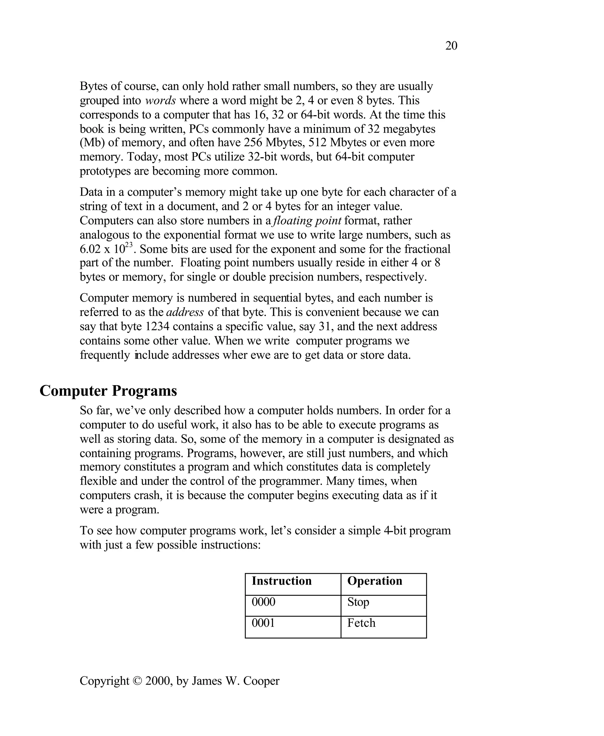 20 Bytes of course, can only hold rather small numbers, so they are usually grouped into words where a word might be 2, 4 or even 8 bytes. This corresponds to a computer that has 16, 32 or 64-bit words. At the time this book is being written, PCs commonly have a minimum of 32 megabytes (Mb) of memory, and often have 256 Mbytes, 512 Mbytes or even more memory. Today, most PCs utilize 32-bit words, but 64-bit computer prototypes are becoming more common. Data in a computer’s memory might take up one byte for each character of a string of text in a document, and 2 or 4 bytes for an integer value. Computers can also store numbers in a floating point format, rather analogous to the exponential format we use to write large numbers, such as 6.02 x 1023 . Some bits are used for the exponent and some for the fractional part of the number. Floating point numbers usually reside in either 4 or 8 bytes or memory, for single or double precision numbers, respectively. Computer memory is numbered in sequential bytes, and each number is referred to as the address of that byte. This is convenient because we can say that byte 1234 contains a specific value, say 31, and the next address contains some other value. When we write computer programs we frequently include addresses wher ewe are to get data or store data. Computer Programs So far, we’ve only described how a computer holds numbers. In order for a computer to do useful work, it also has to be able to execute programs as well as storing data. So, some of the memory in a computer is designated as containing programs. Programs, however, are still just numbers, and which memory constitutes a program and which constitutes data is completely flexible and under the control of the programmer. Many times, when computers crash, it is because the computer begins executing data as if it were a program. To see how computer programs work, let’s consider a simple 4-bit program with just a few possible instructions: Instruction Operation 0000 Stop 0001 Fetch Copyright © 2000, by James W. Cooper 