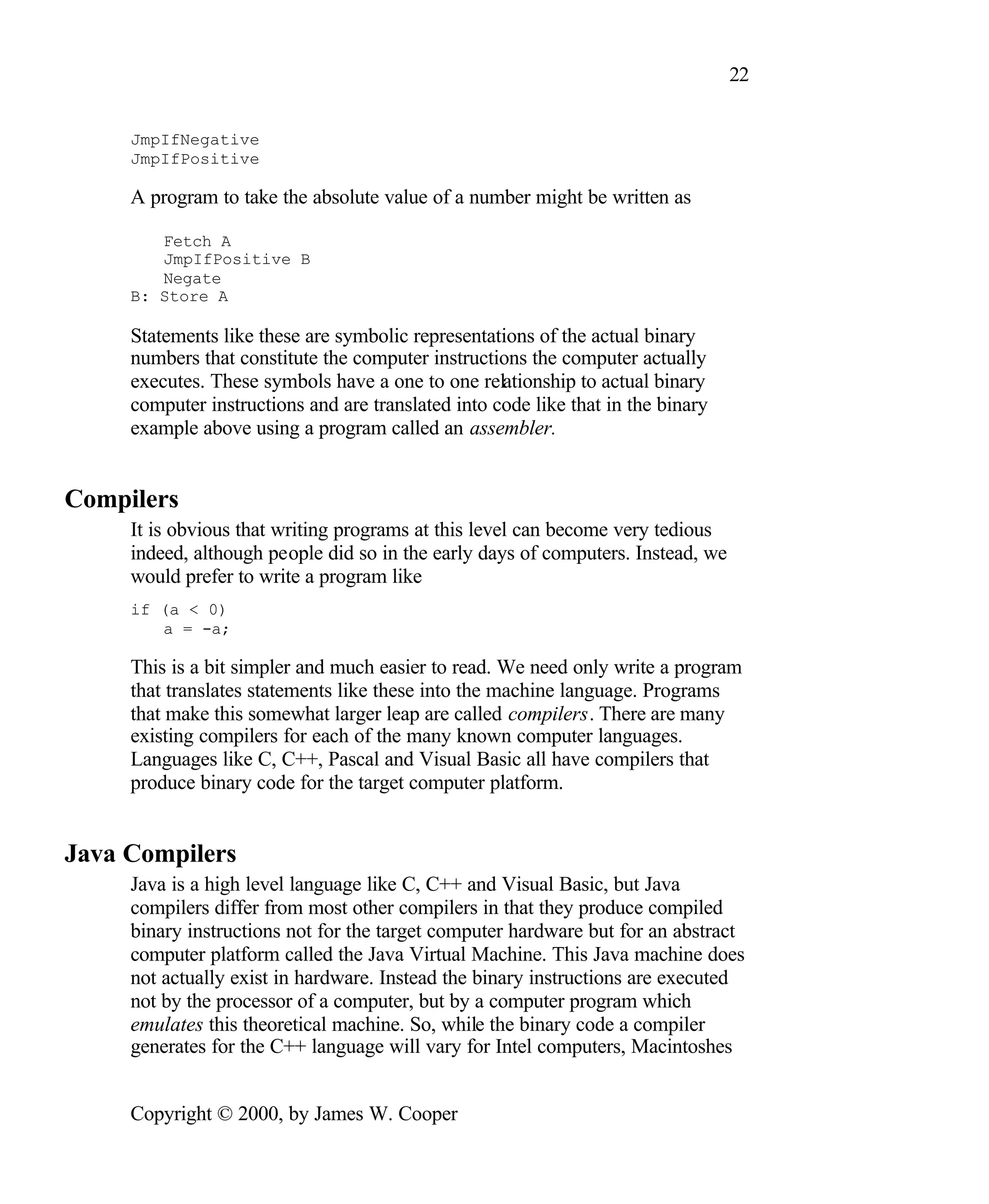 22 JmpIfNegative JmpIfPositive A program to take the absolute value of a number might be written as Fetch A JmpIfPositive B Negate B: Store A Statements like these are symbolic representations of the actual binary numbers that constitute the computer instructions the computer actually executes. These symbols have a one to one relationship to actual binary computer instructions and are translated into code like that in the binary example above using a program called an assembler. Compilers It is obvious that writing programs at this level can become very tedious indeed, although people did so in the early days of computers. Instead, we would prefer to write a program like if (a < 0) a = -a; This is a bit simpler and much easier to read. We need only write a program that translates statements like these into the machine language. Programs that make this somewhat larger leap are called compilers. There are many existing compilers for each of the many known computer languages. Languages like C, C++, Pascal and Visual Basic all have compilers that produce binary code for the target computer platform. Java Compilers Java is a high level language like C, C++ and Visual Basic, but Java compilers differ from most other compilers in that they produce compiled binary instructions not for the target computer hardware but for an abstract computer platform called the Java Virtual Machine. This Java machine does not actually exist in hardware. Instead the binary instructions are executed not by the processor of a computer, but by a computer program which emulates this theoretical machine. So, while the binary code a compiler generates for the C++ language will vary for Intel computers, Macintoshes Copyright © 2000, by James W. Cooper 