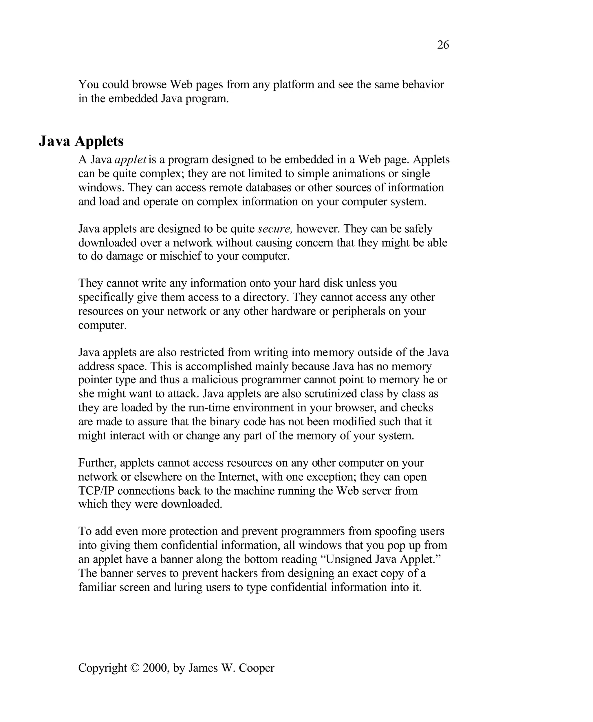 26 You could browse Web pages from any platform and see the same behavior in the embedded Java program. Java Applets A Java applet is a program designed to be embedded in a Web page. Applets can be quite complex; they are not limited to simple animations or single windows. They can access remote databases or other sources of information and load and operate on complex information on your computer system. Java applets are designed to be quite secure, however. They can be safely downloaded over a network without causing concern that they might be able to do damage or mischief to your computer. They cannot write any information onto your hard disk unless you specifically give them access to a directory. They cannot access any other resources on your network or any other hardware or peripherals on your computer. Java applets are also restricted from writing into memory outside of the Java address space. This is accomplished mainly because Java has no memory pointer type and thus a malicious programmer cannot point to memory he or she might want to attack. Java applets are also scrutinized class by class as they are loaded by the run-time environment in your browser, and checks are made to assure that the binary code has not been modified such that it might interact with or change any part of the memory of your system. Further, applets cannot access resources on any other computer on your network or elsewhere on the Internet, with one exception; they can open TCP/IP connections back to the machine running the Web server from which they were downloaded. To add even more protection and prevent programmers from spoofing users into giving them confidential information, all windows that you pop up from an applet have a banner along the bottom reading “Unsigned Java Applet.” The banner serves to prevent hackers from designing an exact copy of a familiar screen and luring users to type confidential information into it. Copyright © 2000, by James W. Cooper 