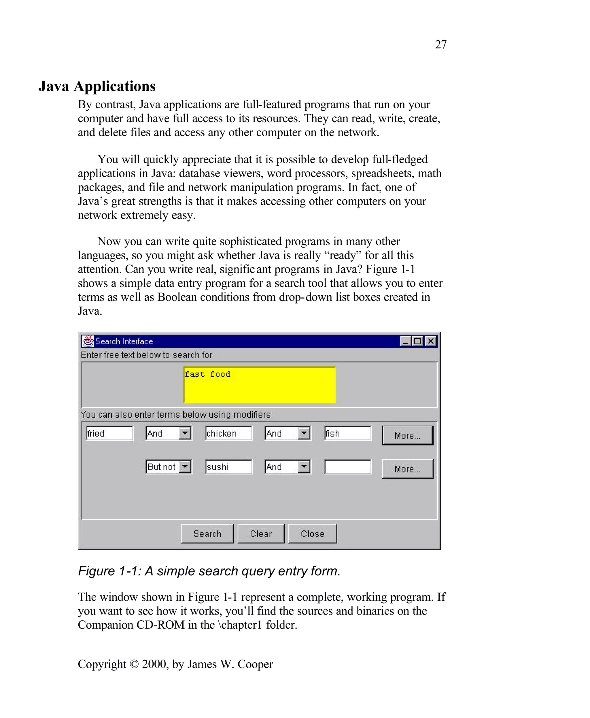 27 Java Applications By contrast, Java applications are full-featured programs that run on your computer and have full access to its resources. They can read, write, create, and delete files and access any other computer on the network. You will quickly appreciate that it is possible to develop full-fledged applications in Java: database viewers, word processors, spreadsheets, math packages, and file and network manipulation programs. In fact, one of Java’s great strengths is that it makes accessing other computers on your network extremely easy. Now you can write quite sophisticated programs in many other languages, so you might ask whether Java is really “ready” for all this attention. Can you write real, signific ant programs in Java? Figure 1-1 shows a simple data entry program for a search tool that allows you to enter terms as well as Boolean conditions from drop-down list boxes created in Java. Figure 1-1: A simple search query entry form. The window shown in Figure 1-1 represent a complete, working program. If you want to see how it works, you’ll find the sources and binaries on the Companion CD-ROM in the chapter1 folder. Copyright © 2000, by James W. Cooper 
